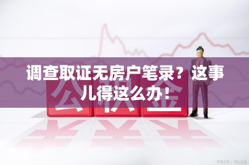 定南调查取证无房户笔录？这事儿得这么办！