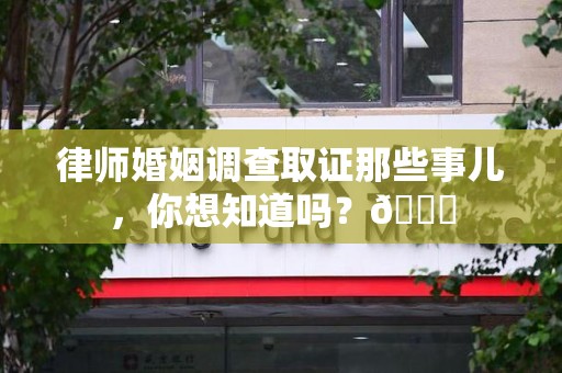 定南律师婚姻调查取证那些事儿，你想知道吗？😎
